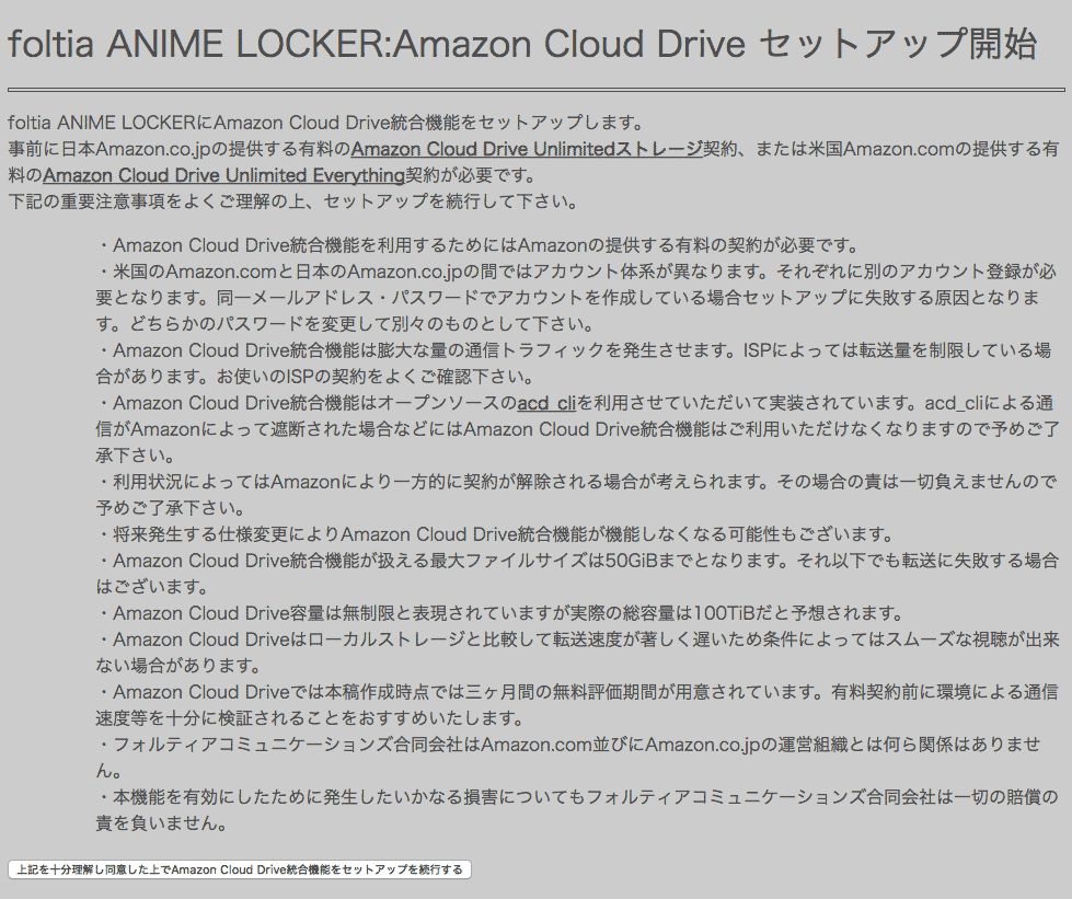 foltia ANIME LOCKERにAmazon Cloud Drive統合機能をセットアップします。
事前に日本Amazon.co.jpの提供する有料のAmazon Cloud Drive Unlimitedストレージ契約、または米国Amazon.comの提供する有料のAmazon Cloud Drive Unlimited Everything契約が必要です。
下記の重要注意事項をよくご理解の上、セットアップを続行して下さい。
・Amazon Cloud Drive統合機能を利用するためにはAmazonの提供する有料の契約が必要です。
・米国のAmazon.comと日本のAmazon.co.jpの間ではアカウント体系が異なります。それぞれに別のアカウント登録が必要となります。同一メールアドレス・パスワードでアカウントを作成している場合セットアップに失敗する原因となります。どちらかのパスワードを変更して別々のものとして下さい。
・Amazon Cloud Drive統合機能は膨大な量の通信トラフィックを発生させます。ISPによっては転送量を制限している場合があります。お使いのISPの契約をよくご確認下さい。
・Amazon Cloud Drive統合機能はオープンソースのacd_cliを利用させていただいて実装されています。acd_cliによる通信がAmazonによって遮断された場合などにはAmazon Cloud Drive統合機能はご利用いただけなくなりますので予めご了承下さい。
・利用状況によってはAmazonにより一方的に契約が解除される場合が考えられます。その場合の責は一切負えませんので予めご了承下さい。
・将来発生する仕様変更によりAmazon Cloud Drive統合機能が機能しなくなる可能性もございます。
・Amazon Cloud Drive統合機能が扱える最大ファイルサイズは50GiBまでとなります。それ以下でも転送に失敗する場合はございます。
・Amazon Cloud Drive容量は無制限と表現されていますが実際の総容量は100TiBだと予想されます。
・Amazon Cloud Driveはローカルストレージと比較して転送速度が著しく遅いため条件によってはスムーズな視聴が出来ない場合があります。
・Amazon Cloud Driveでは本稿作成時点では三ヶ月間の無料評価期間が用意されています。有料契約前に環境による通信速度等を十分に検証されることをおすすめいたします。
・フォルティアコミュニケーションズ合同会社はAmazon.com並びにAmazon.co.jpの運営組織とは何ら関係はありません。
・本機能を有効にしたために発生したいかなる損害についてもフォルティアコミュニケーションズ合同会社は一切の賠償の責を負いません。